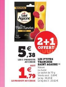 NOUVEAU  Saint  Agaune  Ptites Tranches  ,38  LES 3 PRODUITS LES P'TITES    2+1   OFFERT  UU  ,79  Le kg: 38,43  LE PRODUIT AU CHOIX Le kg des 3:25,62   AU CHOIX TRANCHES SAINT AGAUNE ( Nature  SO