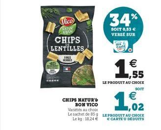 Vico  NATUR BON  FINES HERGES  CHIPS LENTILLES  CHIPS NATUR'S BON VICO Variétés au choix Le sachet de 85 g Le kg: 18,24   34%  SOIT 0,53  VERSE SUR  Carg  (t)    1,55  LE PRODUIT AU CHOIX  SOIT  