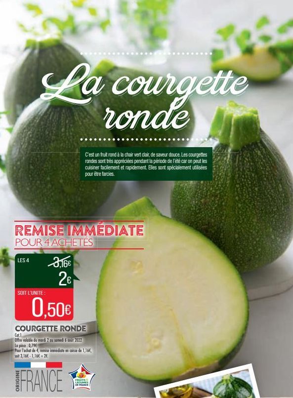 La courgette  ronde  LES 4  REMISE IMMEDIATE POUR 4 ACHETES  SOIT L'UNITE:  3,16 2  courgettes  C'est un fruit rond à la chair vert cair, de saveur douce. Les rondes sont très appréciées pendant la