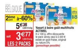 belgique 2ème à-60%  538  3,35  le kg  actimel  soit  les 2 packs ou nature 0%  yaourt à boire goût multifruits actimel  8 x 100 g, offre découverte  le pack vendu seul à 2,69  2,38  le kg existe