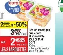 cora  produit cora  ue  2ème à-50%  380  des de fromages 12,67  le kg duo edam  soit  2 85 les 2 barquettes la barquette vendue  et mimolette 23,5 % m.g cora 9.50 le kg 150 g  