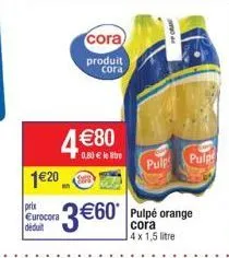 120  prix eurocora déduit  4 80  cora  produit  cora  0,80  le litre  3 60*  pulpe orange cora 4x 1,5 litre  pulp pulg