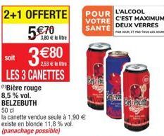 2+1 OFFERTE 570  3,80  le litre  380  soit  2,53  le litre  LES 3 CANETTES  Bière rouge  8,5% vol.  BELZEBUTH  50 cl  la canette vendue seule à 1,90  existe en blonde 11,8 % vol. (panachage possi