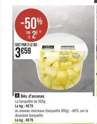 -50%  2  soit par 2 lekg:  359  a dés d'ananas  la barquette de 500g  le kg: 479  ou ananas morceaux (barquette 400g) -68% sur la deuxième barquette le kg: 479