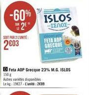 -60% 2?  SOIT PAR 2 LUNITE:  2603  D Feta ADP Grecque 23% M.G. ISLOS  150 g  Autres variétés disponibles  Le kg: 19627-L'unité: 2089  ISLOS  -IENOE  FETA AOP GRECQUE