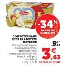 terre sans suces ajoutes  compotes sans sucres ajoutes  materne pomme/pomme poire ou pomme/pomme framboise fraise ou pomme/péche abricot le pack de 16 pots  (soit 1,6 kg)  le kg 2.27  le pack au choi