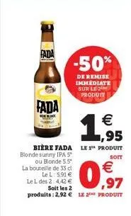 fada  fada  -50%  de remise immediate sur le 2 produit  bière fada le 1 produit  soit  blonde sunny ipa 5*  ou blonde 5.5* la bouteille de 33 cl le l: 5,91  le l des 2:4,42  soit les 2 produits: 2,9