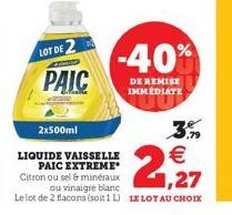 2x500ml  LOT DE 2  PAIC  LIQUIDE VAISSELLE PAIC EXTREME  -40%  DE REMISE IMMÉDIATE   1,27  Citron ou sel & minéraux  ou vinaigre blanc Le lot de 2 flacons (soit 1 L) LE LOT AU CHOIX