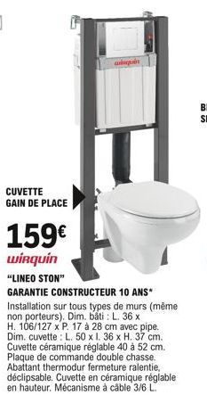 CUVETTE GAIN DE PLACE  159  wirquin "LINEO STON"  GARANTIE CONSTRUCTEUR 10 ANS* Installation sur tous types de murs (même non porteurs). Dim. bâti: L. 36 x H. 106/127 x P. 17 à 28 cm avec pipe. Dim.