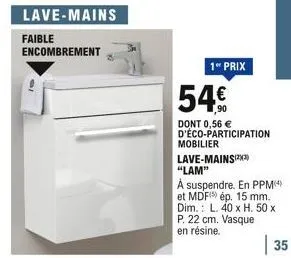 faible encombrement  1 prix  54  dont 0,56  d'éco-participation  mobilier  lave-mains(23) "lam"  a suspendre. en ppm(4) et mdf) ép. 15 mm. dim.: l. 40 x h. 50 x p. 22 cm. vasque en résine.  35