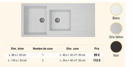 Dim. évier  L. 86 x 1.53 cm  L. 116 x 1.53 cm  Nombre de cuve  1  2  Dim. cuve  L. 40 x 1.42 x P. 20 cm  L. 34 x 1.42 x P. 20 cm  Prix  99   115   Blanc  Gris béton  Noir