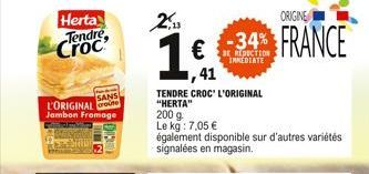 SANS  L'ORIGINAL Jambon Fromage  2,13  16,41  200 g  Le kg: 7,05   TENDRE CROC' L'ORIGINAL  "HERTA"  ORIGINE  -34% FRANCE  IMMEDIATE  également disponible sur d'autres variétés signalées en magasin.