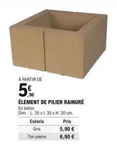 Coloris Gris  Ton pierre  Prix  5,90   6,90   À PARTIR DE  5%  ÉLEMENT DE PILIER RAINURÉ  En béton.  Dim.: L. 35 x l. 35 x H. 20 cm.