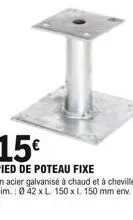 15  pied de poteau fixe  en acier galvanisé à chaud et à cheviller. dim.: 042 x l. 150 x l. 150 mm env.