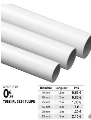 À PARTIR DE  ,65 TUBE IRL 3321 TULIPE  Diamètre Longueur 16 mm  2m  20 mm  2m  25 mm  16 mm  20 mm  25 mm  2 m 3m  3m  3m  Prix  0,65   0,85   1,30   1   1,30   2,10 