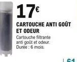 17  cartouche anti goût  et odeur cartouche filtrante antigoût et odeur. durée : 6 mois.