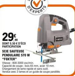 29.0  DONT 0,50  D'ÉCO PARTICIPATION  SCIE SAUTEUSE PENDULAIRE 570 W  "FOXTER"  Vitesse: 800-3000 osc/min.  Capacité de coupe : bois 65 mm, acier 10 mm. Changement de lame rapide et sans outil. Vendu