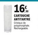 16%  ,90  cartouche antitartre  cristaux de polyphosphate. rechargeable.