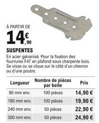 À PARTIR DE  14%  Longueur 90 mm env. 180 mm env. 240 mm env.  300 mm env.  SUSPENTES  En acier galvanisé. Pour la fixation des fourrures F47 en plafond sous charpente bois. Se visse ou se cloue sur l