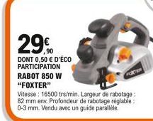 29.0  DONT 0,50  D'ÉCO PARTICIPATION RABOT 850 W "FOXTER"  Vitesse: 16500 trs/min. Largeur de rabotage: 82 mm env. Profondeur de rabotage réglable: 0-3 mm. Vendu avec un guide parallèle.  POTEN
