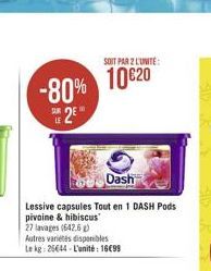 -80%  SUR  Dash  Lessive capsules Tout en 1 DASH Pods pivoine & hibiscus 27 lavages (642.6 g) Autres variétés disponibles Le kg: 26644-L'unité: 1699  SOIT PAR 2 L'UNITE:  1020