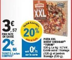,57 prix paye en caisse  2  86  ticket e.leclore compris  20%  cate  turini  xxl  soit 0,1  sur la carto  chore  pizza xxl boeuf cheddar "turini"  530 g. le kg: 6.74. existe aussi: fromage (520g) et