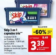 skip  Skip 3 en 1 capsules trio***  Le produit de 24 ou 26 pieces: 8,49  Les 2 produits: 11,88  soit l'unité 5,94   Au choix: Active clean 26 lavages ou touche de Cajoline 24 lavages  **5673161/561