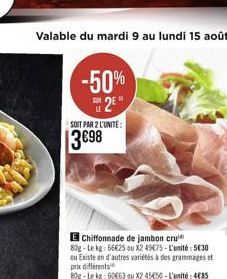 Valable du mardi 9 au lundi 15 août  -50% 2?  LE  SOIT PAR 2 L'UNITÉ:  3698  Chiffonnade de jambon cru 80g-Le kg: 6625 ou X2 4975-L'unité: 530 ou Existe en d'autres variétés à des grammages et prix