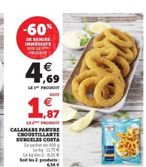 -60%  DE REMISE IMMÉDIATE SUR LE 2 PRODUIT    4,69  LE 1 PRODUIT  SOIT  1   LE 2THE PRODUIT CALAMARS PANURE  1,87  CROUSTILLANTE SURGELES COSTA Le sachet de 400 g Le kg: 11,73   Le kg des 2:8,20 