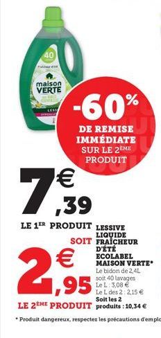 maison VERTE  -60%  DE REMISE IMMÉDIATE SUR LE 2EME PRODUIT   ,39  LE 1ER PRODUIT LESSIVE  LIQUIDE  SOIT FRAICHEUR  D'ÉTÉ  ECOLABEL MAISON VERTE  Le bidon de 2,4L  soit 40 lavages Le L: 3,08 