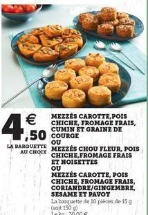   4.500  mezzés carotte, pois chiche, fromage frais, cumin et graine de  ou  la barquette mezzés chou fleur, pois  au choix  chiche,fromage frais et noisettes  ou  mezzés carotte, pois  chiche, froma