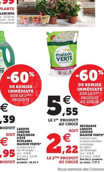 -60%  DE REMISE IMMÉDIATE SUR LE 2 ME PRODUIT  maison VERTE  MYPOALLERGENIQUE  -60%  DE REMISE IMMÉDIATE SUR LE 2EME PRODUIT AU CHOIX  5,55    LE 1ER PRODUIT AU CHOIX  RECHARGE LESSIVE  SOIT LIQUIDE