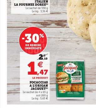 -30%  DE REMISE IMMÉDIATE  2,10   1,47 Jacquet  A  LE PRODUIT  FOCACCIAS A L'ORIGAN JACQUET  Le sachet de 4 x 65 g  soit 260 g  Le kg: 5,65   FOCACCIAS  ALORICAN