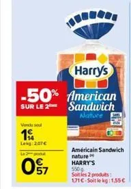 vendu sou  19  lekg: 2,07  le 2 podul  097  harry's  -50% american sandwich nature  sur le 2 me  américain sandwich nature harry's  550g  soit les 2 produits: 171 c-soit le kg: 1,55 