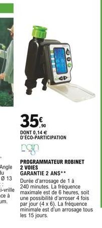 35%  ,90  669  DONT 0,14  D'ÉCO-PARTICIPATION  ngin  PROGRAMMATEUR ROBINET 2 VOIES  GARANTIE 2 ANS** Durée d'arrosage de 1 à 240 minutes. La fréquence  maximale est de 6 heures, soit une possibilité