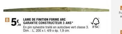 b  5  ,55  lame de finition forme arc garantie constructeur 3 ans*  en pin sylvestre traité en autoclave vert classe 3. fsc dim.: l. 200 x i. 4/9 x ép. 1,9 cm.