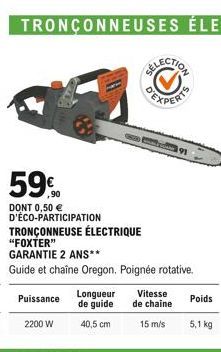 59%  DONT 0,50  D'ÉCO-PARTICIPATION  TRONÇONNEUSE ÉLECTRIQUE "FOXTER"  GARANTIE 2 ANS**  Guide et chaîne Oregon. Poignée rotative.  Puissance  2200 W  Longueur  de guide  40,5 cm  Vitesse de chaine