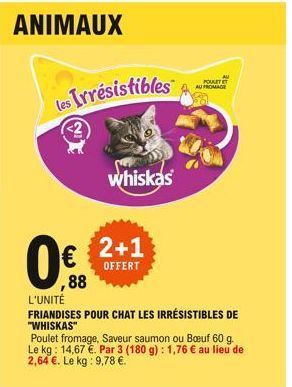 ANIMAUX  les Irresistibles  whiskas  0 2+1  OFFERT  ,88  AU FROMAGE  L'UNITÉ  FRIANDISES POUR CHAT LES IRRÉSISTIBLES DE  "WHISKAS"  AU  PORTT  Poulet fromage, Saveur saumon ou Buf 60 g. Le kg: 14,67