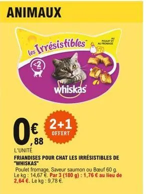 animaux  les irresistibles  whiskas  0 2+1  offert  ,88  au fromage  l'unité  friandises pour chat les irrésistibles de  "whiskas"  au  portt  poulet fromage, saveur saumon ou buf 60 g. le kg: 14,67