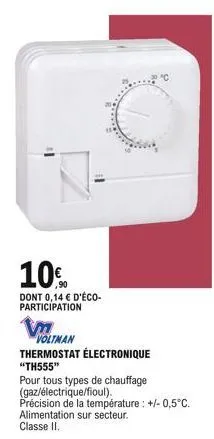 10%  dont 0,14  d'éco-participation  v  voltman  thermostat électronique  "th555"  pour tous types de chauffage (gaz/électrique/fioul).  précision de la température : +/- 0,5°c. alimentation sur sect