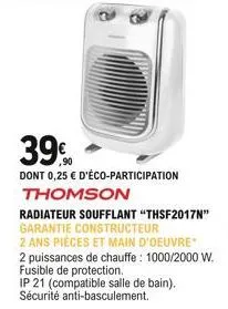39%  dont 0,25  d'éco-participation thomson  radiateur soufflant "thsf2017n" garantie constructeur  2 ans pièces et main d'oeuvre  2 puissances de chauffe: 1000/2000 w. fusible de protection.  ip 21