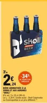 3,40  224  -34%  be reduction imperiate  skøll  consigl beer  biere aromatisée à la  vodka et aux agrumes "skoll"  6% vol 3 x 33 cl (99 c)  lel 2.26 . existe aussi: skoll caipiroska ou cosmopolitan à