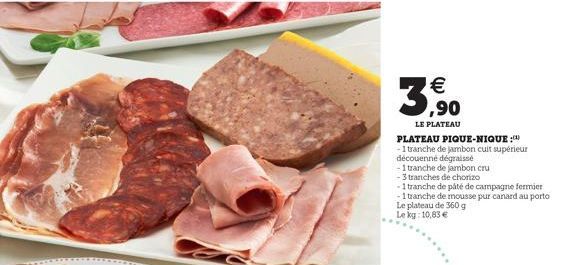 PLATEAU PIQUE-NIQUE :  -1 tranche de jambon cuit supérieur  découenné dégraissé  -1 tranche de jambon cru  ¹  ,90  LE PLATEAU  - 3 tranches de chorizo  -1 tranche de pâté de campagne fermier  -1 tran