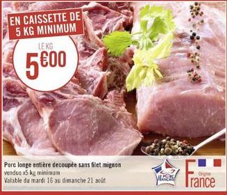 EN CAISSETTE DE 5 KG MINIMUM  LE KG  5600  Porc longe entière decoupée sans filet mignon vendue x5 kg minimum  Valable du mardi 16 au dimanche 21 août  Origine