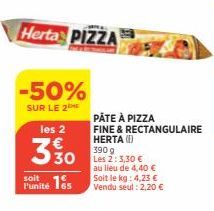 Herta PIZZA  -50%  SUR LE 2  les 2  3 % 0  soit  Punité 15  PÂTE À PIZZA  FINE & RECTANGULAIRE HERTA (1)  390 g  Les 2: 3,30 €  au lieu de 4,40 € Soit le kg: 4,23 € Vendu seul : 2,20 € 