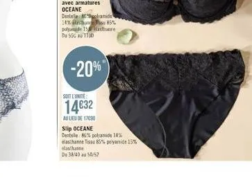 -20%  soit l'unite:  14632  au lieu de 17090  slip oceane  dentelle: 86% polyamide 14% elasthanne tissu 85% polyamide 15% elasthanne  du 38/40 au 50/52