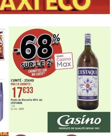 -68  avec  Casino  SUR LE 2 Max  CAGNOTTES SUR MA CARTE  L'UNITÉ : 2549 PAR 2 JE CAGNOTTE:  1733  Pastis de Marseille 45% vol. L'ESTAQUE 1,5L Leib 1699  ESTM  L'ESTAQUE  Casino  PRODUITS DE QUALITÉ