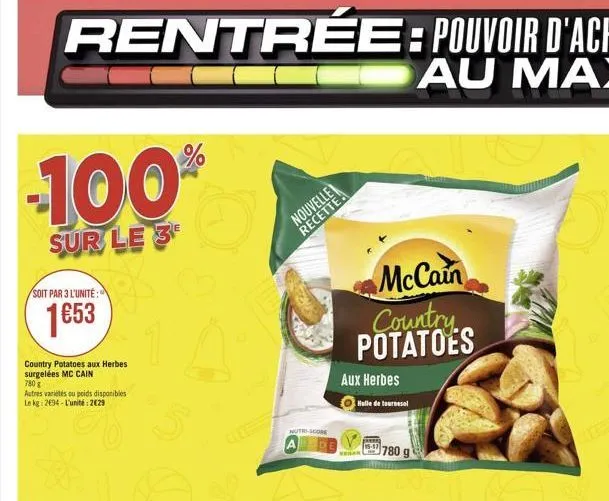 rentrée : pouvoir d'achat  au max  100  sur le 3  soit par 3 l'unité:  1653  country potatoes aux herbes surgelées mc cain 780   autres variétés ou poids disponibles le kg: 2694-l'unité: 229  %  a