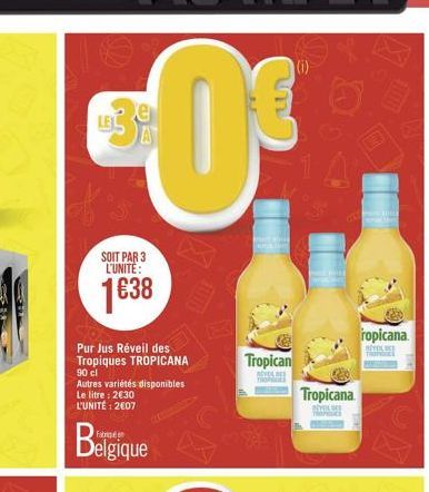 SOIT PAR 3 L'UNITE:  1638  Pur Jus Réveil des Tropiques TROPICANA 90 cl  Autres variétés disponibles Le litre : 230 L'UNITÉ: 207  Belgique  ma  Tropican  REVOL TRONET  PREPAILE  Tropicana  BEVEL DE