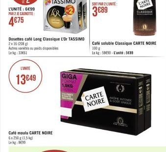 L'UNITÉ : 699 PAR 2 JE CAGNOTTE:  475  Dosettes café Long Classique L'Or TASSIMO 2x 16 (208)  Autres variés ou poids disponibles Le kg: 33661  L'UNITE  13 49  Café moulu CARTE NOIRE 6x 250 g (1.5 k